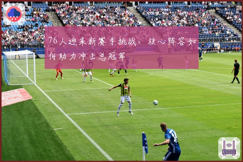 76人迎来新赛季挑战，核心阵容如何助力冲击总冠军