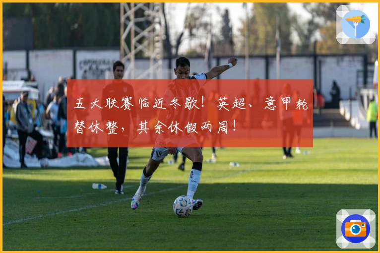 五大联赛临近冬歇！英超、意甲轮替休整，其余休假两周！