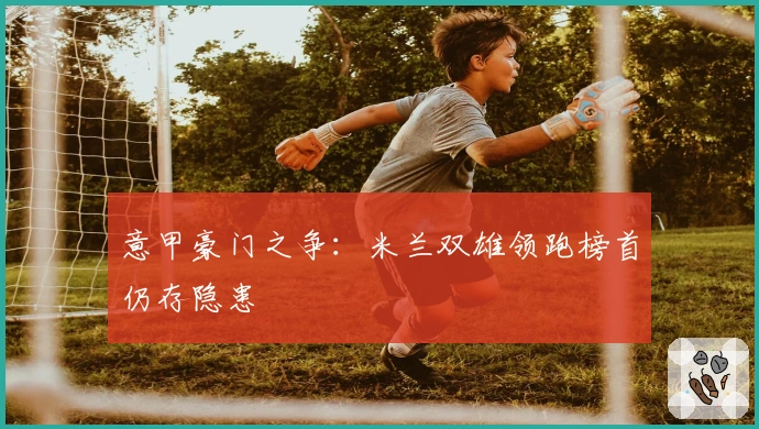 意甲豪门之争:米兰双雄领跑榜首仍存隐患