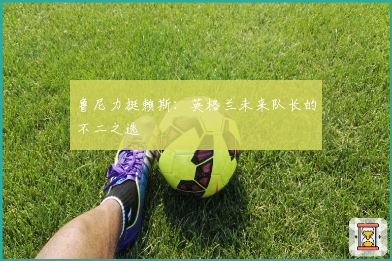 鲁尼力挺赖斯：英格兰未来队长的不二之选