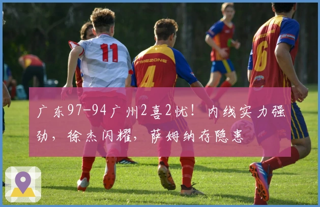 广东97-94广州2喜2忧!内线实力强劲,徐杰闪耀,萨姆纳存隐患