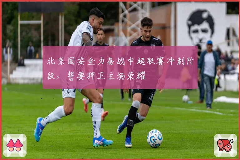 北京国安全力备战中超联赛冲刺阶段，誓要捍卫主场荣耀
