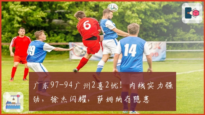 广东97-94广州2喜2忧！内线实力强劲，徐杰闪耀，萨姆纳存隐患