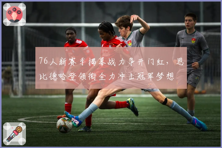 76人新赛季揭幕战力争开门红，恩比德哈登领衔全力冲击冠军梦想