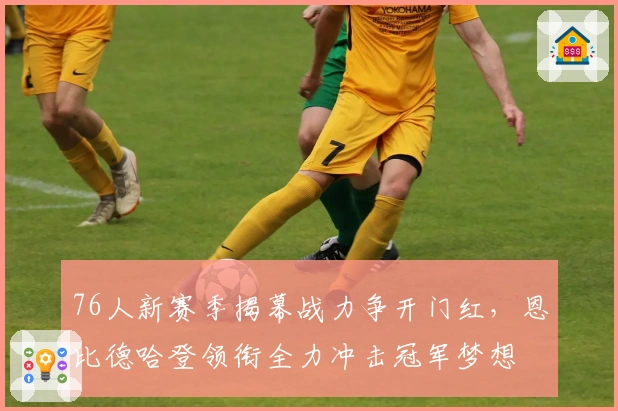76人新赛季揭幕战力争开门红，恩比德哈登领衔全力冲击冠军梦想